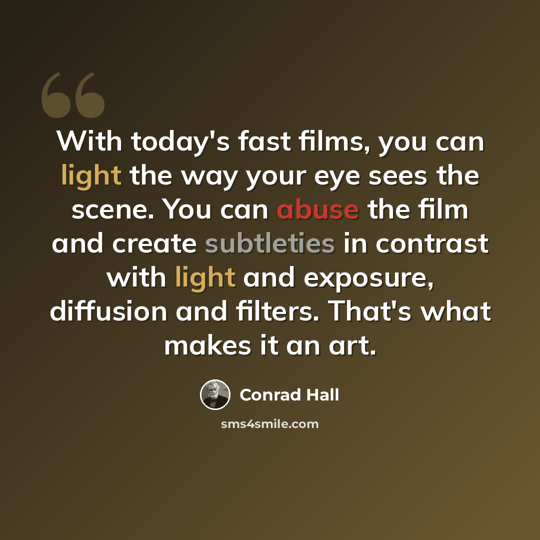 “With today's fast films, you can light the way your eye sees the scene. You can abuse the film and create subtleties in contrast with light and exposure, diffusion and filters. That's what makes it an art.” quote by Conrad Hall