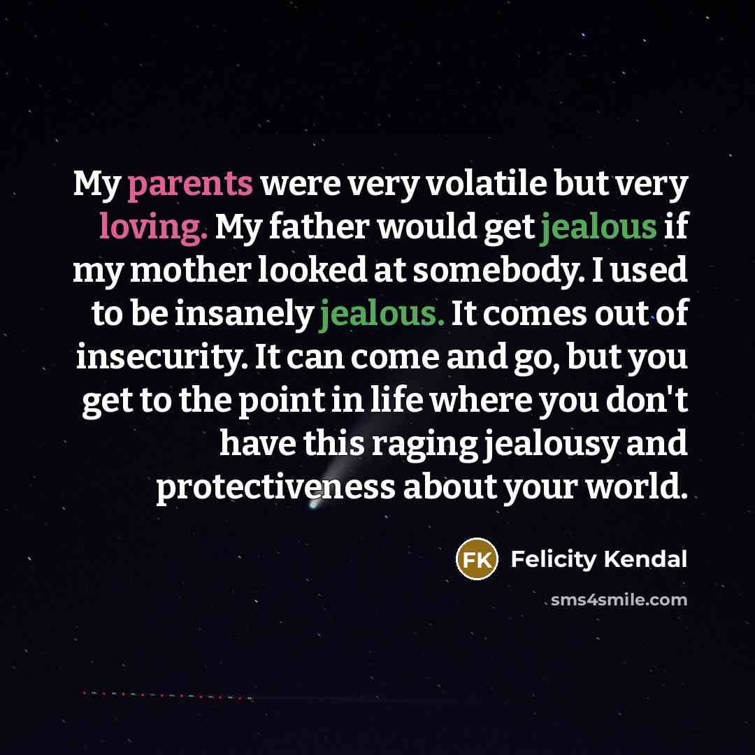 “My parents were very volatile but very loving. My father would get jealous if my mother looked at somebody. I used to be insanely jealous. It comes out of insecurity. It can come and go, but you get to the point in life where you don't have this raging jealousy and protectiveness about your world.” quote by Felicity Kendal