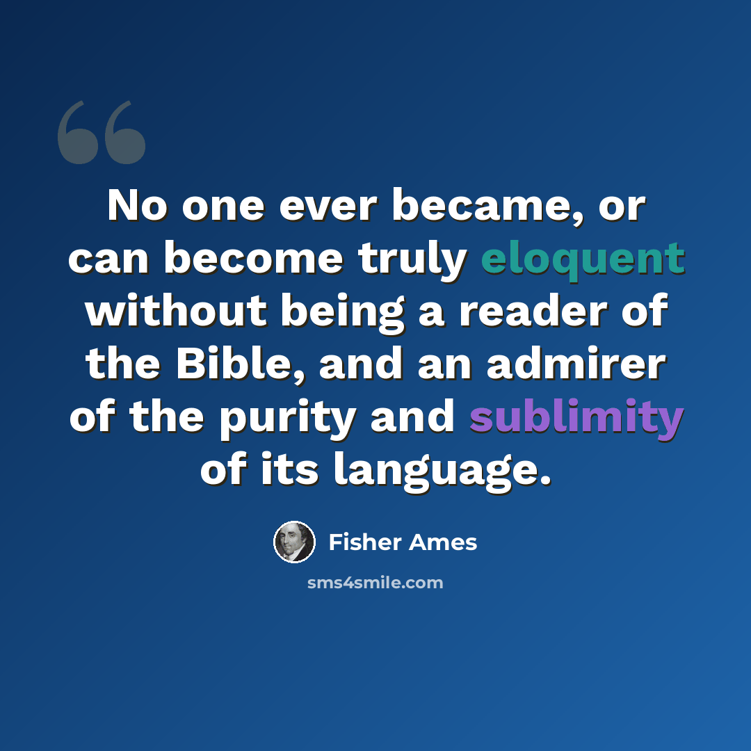 “No one ever became, or can become truly eloquent without being a reader of the Bible, and an admirer of the purity and sublimity of its language.” quote by Fisher Ames