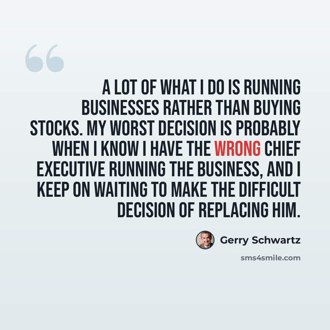 “A lot of what I do is running businesses rather than buying stocks. My worst decision is probably when I know I have the wrong chief executive running the business, and I keep on waiting to make the difficult decision of replacing him.” quote by Gerry Schwartz