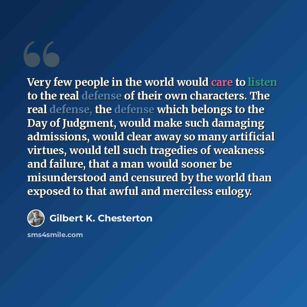 “Very few people in the world would care to listen to the real defense of their own characters. The real defense, the defense which belongs to the Day of Judgment, would make such damaging admissions, would clear away so many artificial virtues, would tell such tragedies of weakness and failure…” quote by Gilbert K. Chesterton