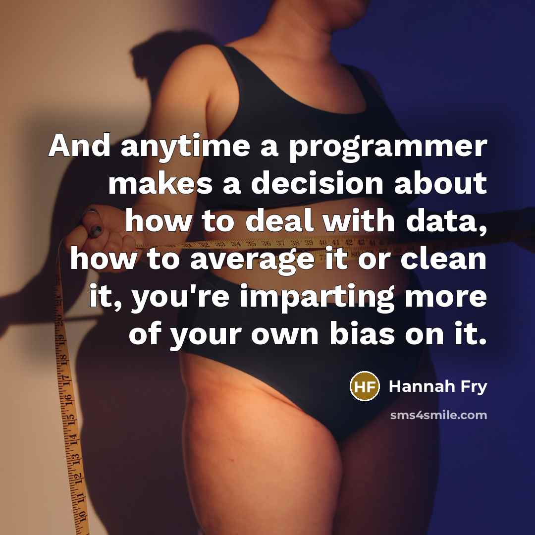 “And anytime a programmer makes a decision about how to deal with data, how to average it or clean it, you're imparting more of your own bias on it.” quote by Hannah Fry