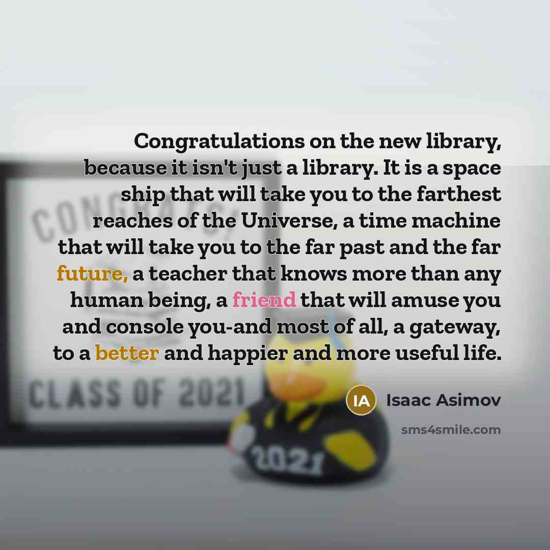 “Congratulations on the new library, because it isn't just a library. It is a space ship that will take you to the farthest reaches of the Universe, a time machine that will take you to the far past and the far future, a teacher that knows more than any human being, a friend that will amuse you and…” quote by Isaac Asimov