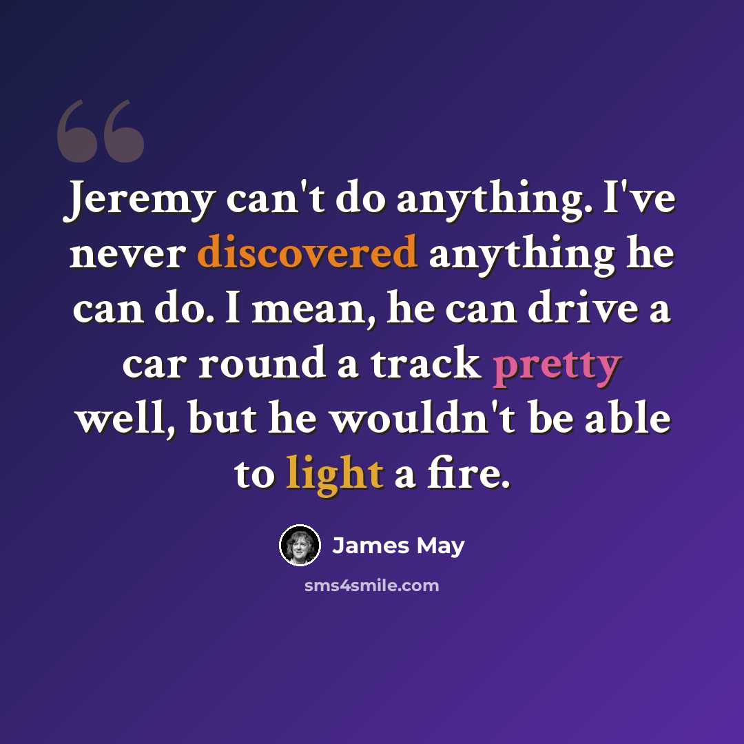 “Jeremy can't do anything. I've never discovered anything he can do. I mean, he can drive a car round a track pretty well, but he wouldn't be able to light a fire.” quote by James May