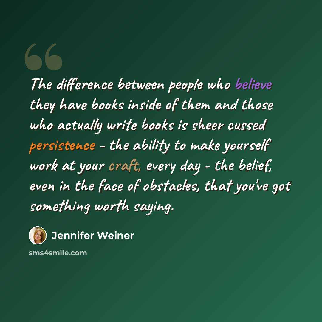 “The difference between people who believe they have books inside of them and those who actually write books is sheer cussed persistence - the ability to make yourself work at your craft, every day - the belief, even in the face of obstacles, that you've got something worth saying.” quote by Jennifer Weiner
