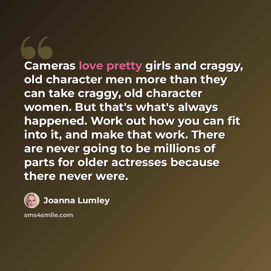 “Cameras love pretty girls and craggy, old character men more than they can take craggy, old character women. But that's what's always happened. Work out how you can fit into it, and make that work. There are never going to be millions of parts for older actresses because there never were.” quote by Joanna Lumley