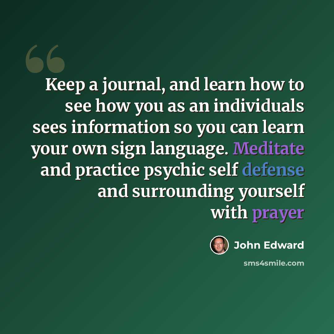 “Keep a journal, and learn how to see how you as an individuals sees information so you can learn your own sign language. Meditate and practice psychic self defense and surrounding yourself with prayer” quote by John Edward