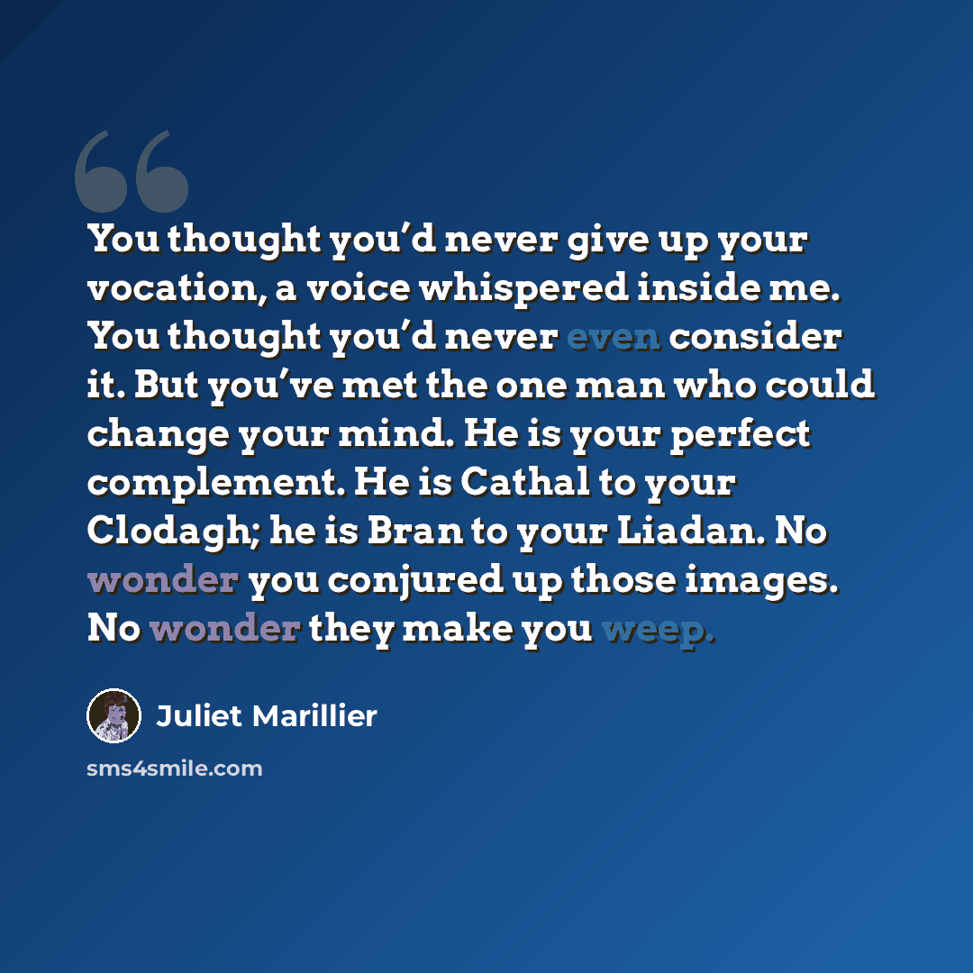 “You thought you’d never give up your vocation, a voice whispered inside me. You thought you’d never even consider it. But you’ve met the one man who could change your mind. He is your perfect complement. He is Cathal to your Clodagh; he is Bran to your Liadan. No wonder you conjured up those…” quote by Juliet Marillier