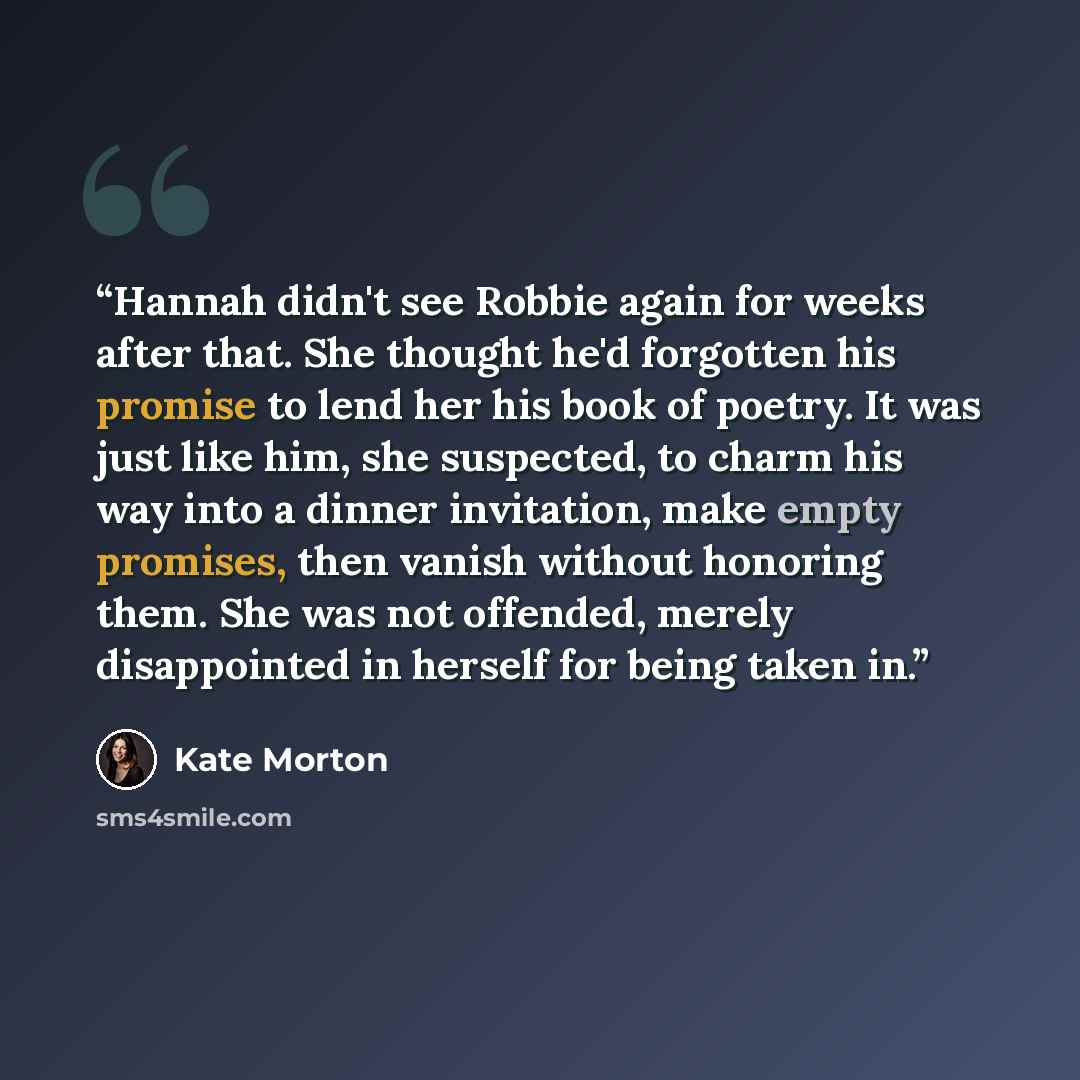 “Hannah didn't see Robbie again for weeks after that. She thought he'd forgotten his promise to lend her his book of poetry. It was just like him, she suspected, to charm his way into a dinner invitation, make empty promises, then vanish without honoring them. She was not offended, merely…” quote by Kate Morton