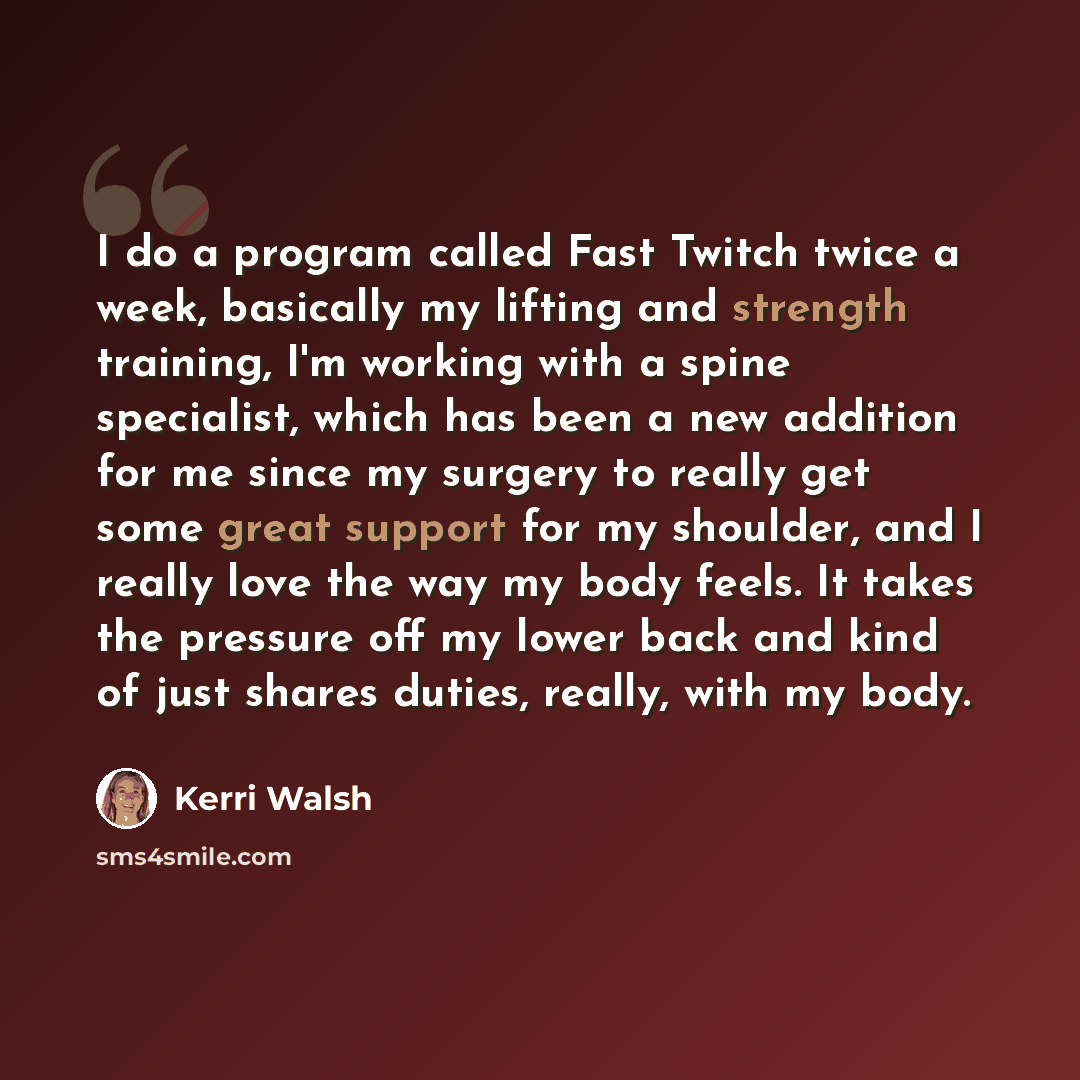 “I do a program called Fast Twitch twice a week, basically my lifting and strength training, I'm working with a spine specialist, which has been a new addition for me since my surgery to really get some great support for my shoulder, and I really love the way my body feels. It takes the pressure…” quote by Kerri Walsh