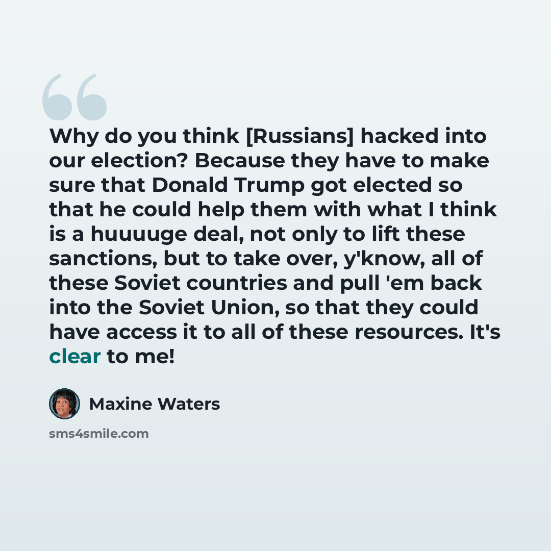 “Why do you think [Russians] hacked into our election? Because they have to make sure that Donald Trump got elected so that he could help them with what I think is a huuuuge deal, not only to lift these sanctions, but to take over, y'know, all of these Soviet countries and pull 'em back into the…” quote by Maxine Waters