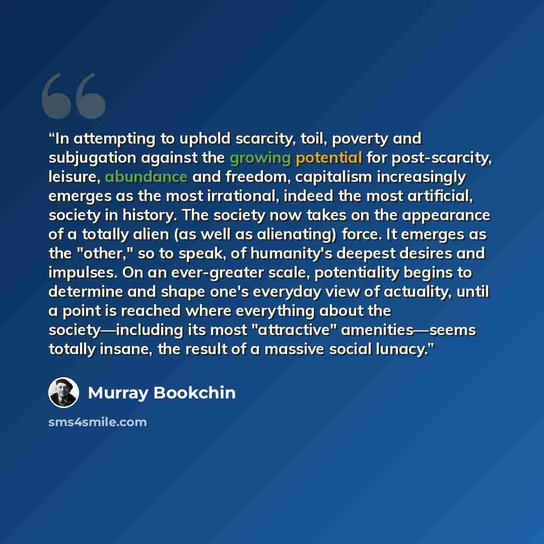 “In attempting to uphold scarcity, toil, poverty and subjugation against the growing potential for post-scarcity, leisure, abundance and freedom, capitalism increasingly emerges as the most irrational, indeed the most artificial, society in history. The society now takes on the appearance of a…” quote by Murray Bookchin