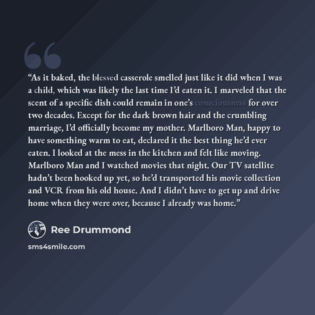 “As it baked, the blessed casserole smelled just like it did when I was a child, which was likely the last time I’d eaten it. I marveled that the scent of a specific dish could remain in one’s consciousness for over two decades. Except for the dark brown hair and the crumbling marriage, I’d…” quote by Ree Drummond