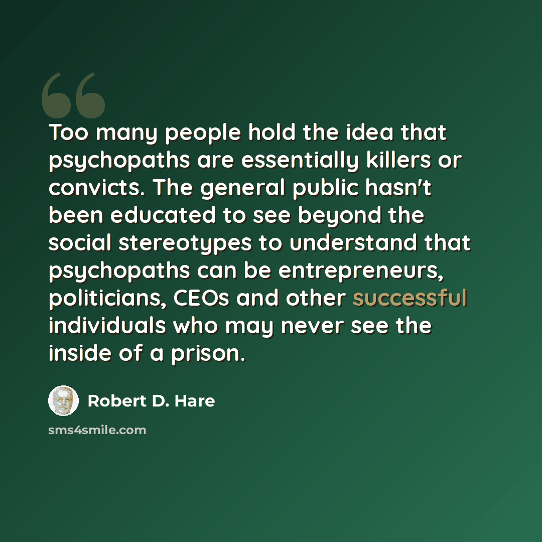 “Too many people hold the idea that psychopaths are essentially killers or convicts. The general public hasn't been educated to see beyond the social stereotypes to understand that psychopaths can be entrepreneurs, politicians, CEOs and other successful individuals who may never see the inside of a…” quote by Robert D. Hare