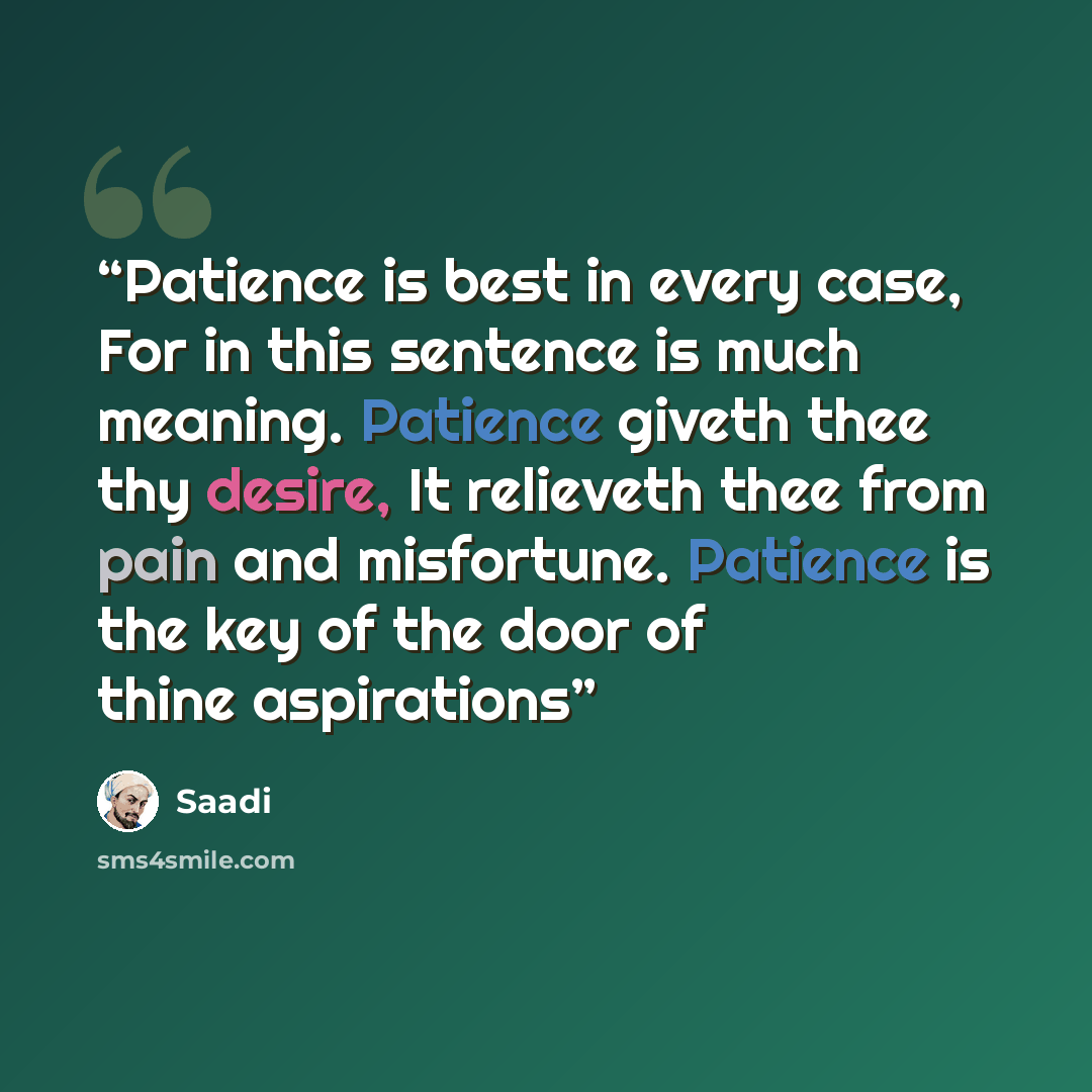 “Patience is best in every case, For in this sentence is much meaning. Patience giveth thee thy desire, It relieveth thee from pain and misfortune. Patience is the key of the door of thine aspirations” quote by Saadi