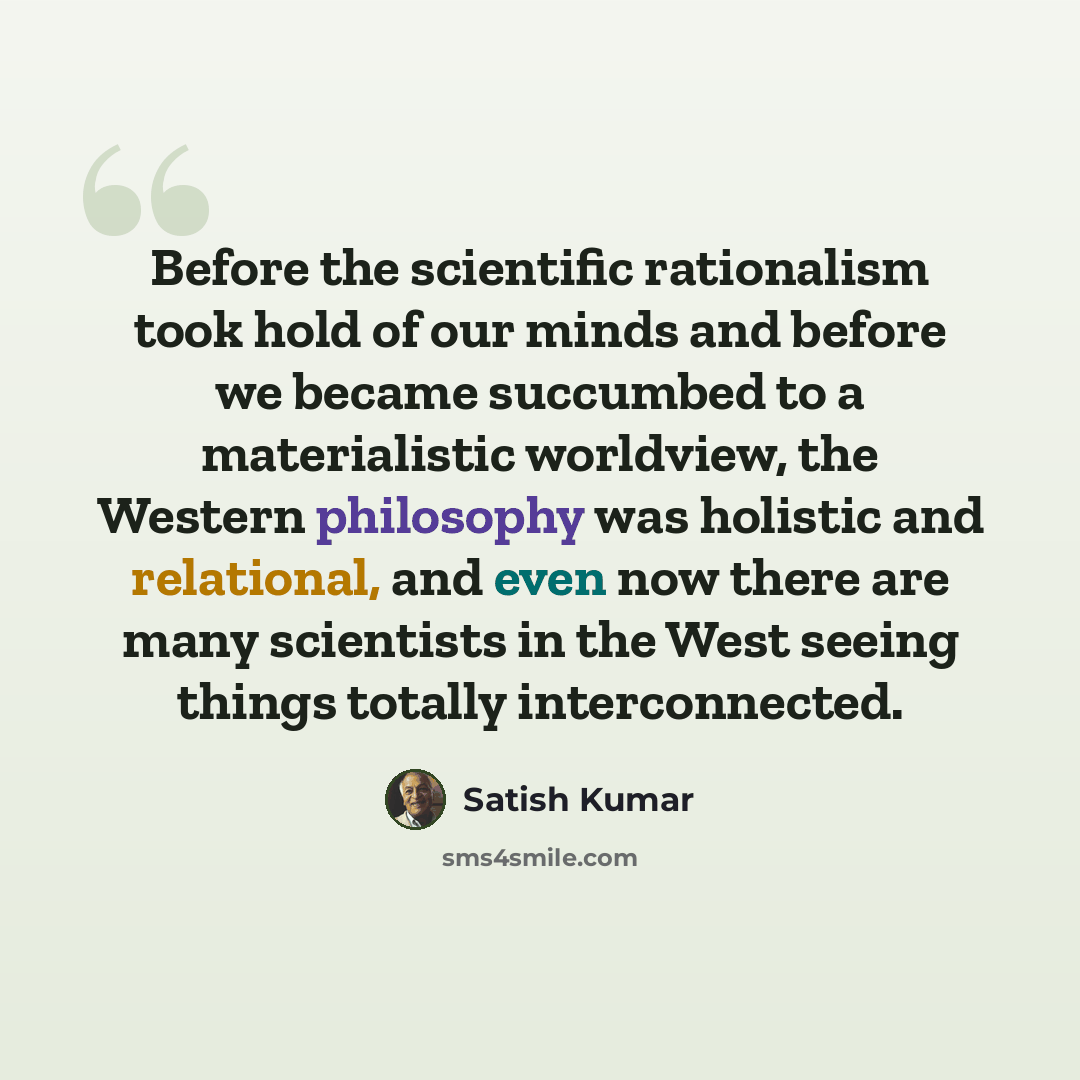 “Before the scientific rationalism took hold of our minds and before we became succumbed to a materialistic worldview, the Western philosophy was holistic and relational, and even now there are many scientists in the West seeing things totally interconnected.” quote by Satish Kumar