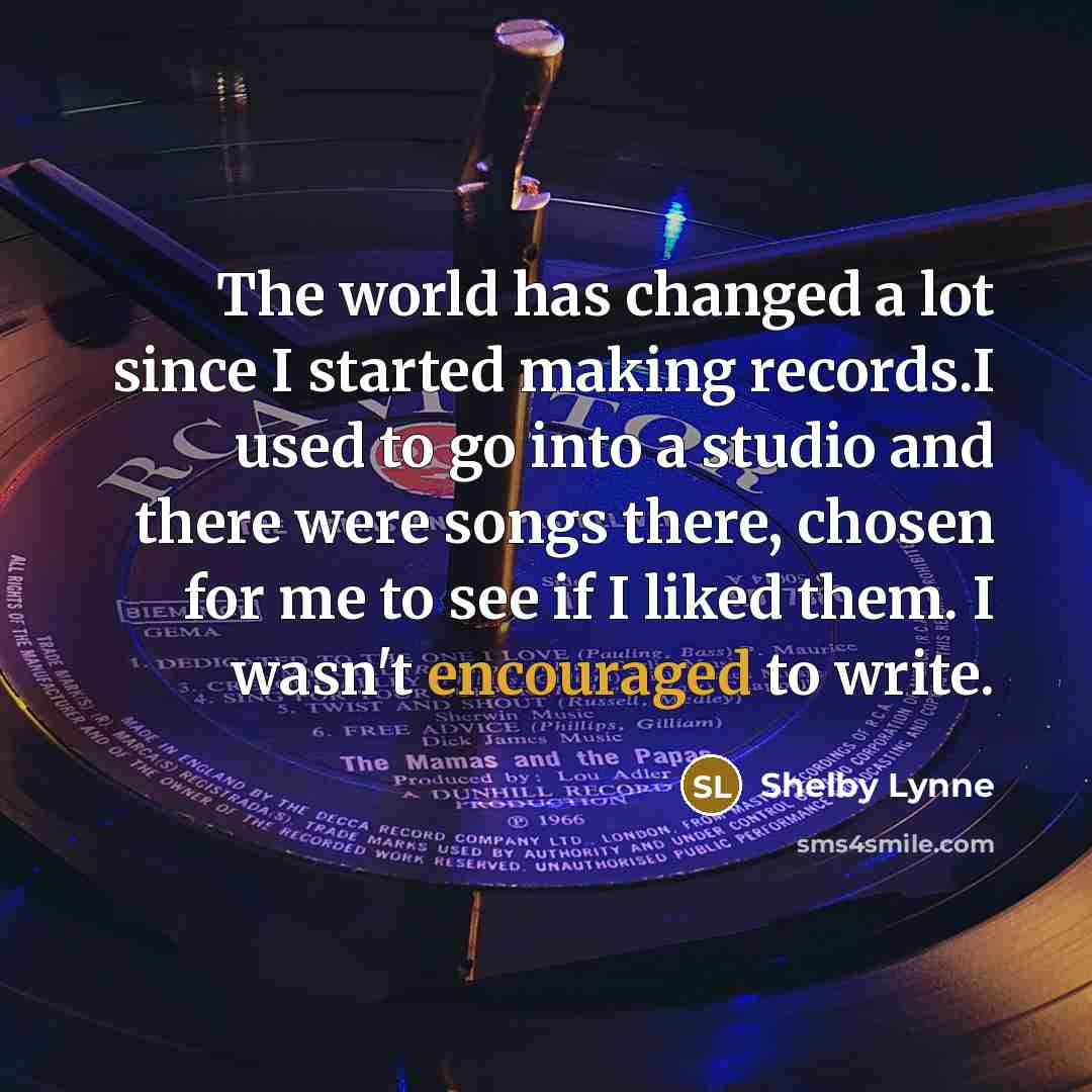 “The world has changed a lot since I started making records.I used to go into a studio and there were songs there, chosen for me to see if I liked them. I wasn't encouraged to write.” quote by Shelby Lynne