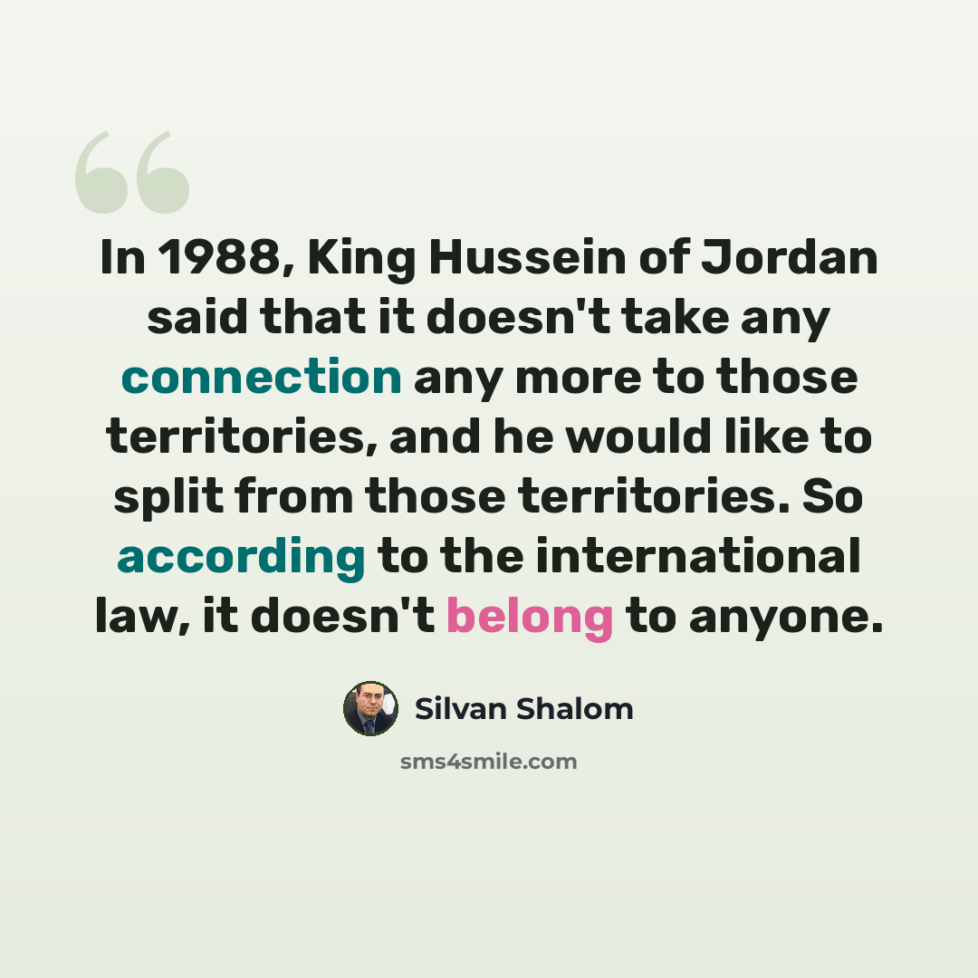 “In 1988, King Hussein of Jordan said that it doesn't take any connection any more to those territories, and he would like to split from those territories. So according to the international law, it doesn't belong to anyone.” quote by Silvan Shalom