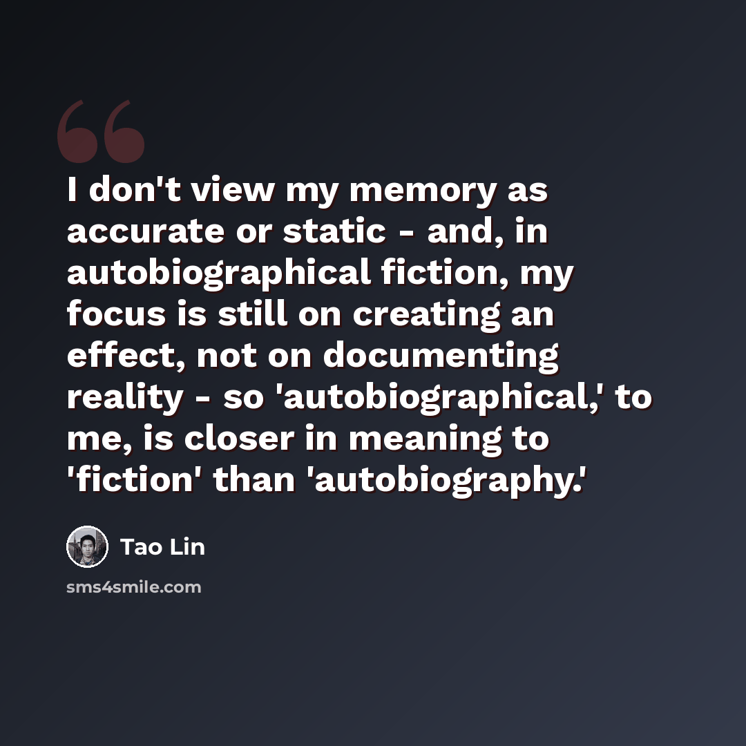 “I don't view my memory as accurate or static - and, in autobiographical fiction, my focus is still on creating an effect, not on documenting reality - so 'autobiographical,' to me, is closer in meaning to 'fiction' than 'autobiography.'” quote by Tao Lin