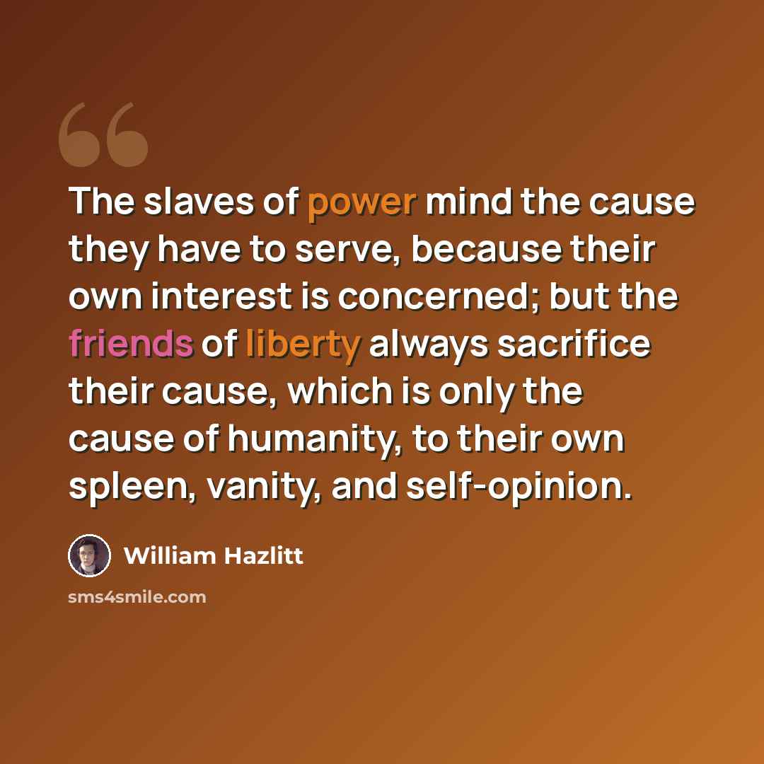 “The slaves of power mind the cause they have to serve, because their own interest is concerned; but the friends of liberty always sacrifice their cause, which is only the cause of humanity, to their own spleen, vanity, and self-opinion.” quote by William Hazlitt