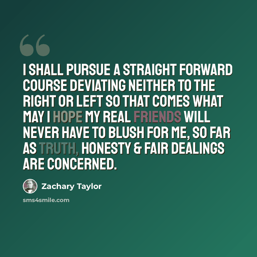 “I shall pursue a straight forward course deviating neither to the right or left so that comes what may I hope my real friends will never have to blush for me, so far as truth, honesty & fair dealings are concerned.” quote by Zachary Taylor