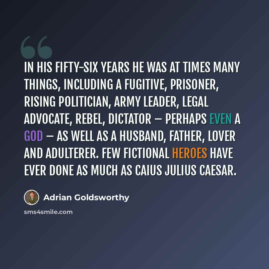 “In his fifty-six years he was at times many things, including a fugitive, prisoner, rising politician, army leader, legal advocate, rebel, dictator – perhaps even a god – as well as a husband, father, lover and adulterer. Few fictional heroes have ever done as much as Caius Julius Caesar.” quote by Adrian Goldsworthy