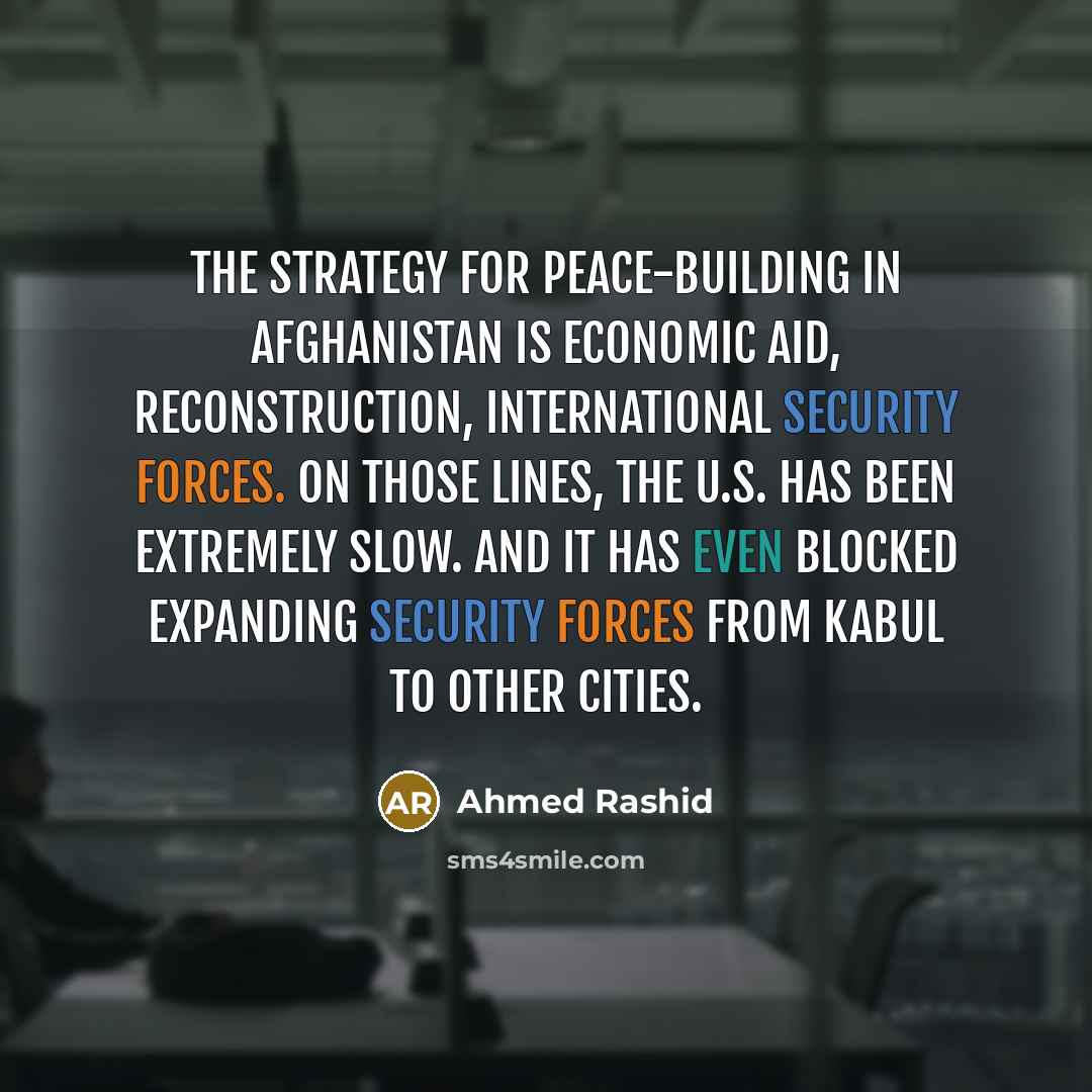 “The strategy for peace-building in Afghanistan is economic aid, reconstruction, international security forces. On those lines, the U.S. has been extremely slow. And it has even blocked expanding security forces from Kabul to other cities.” quote by Ahmed Rashid