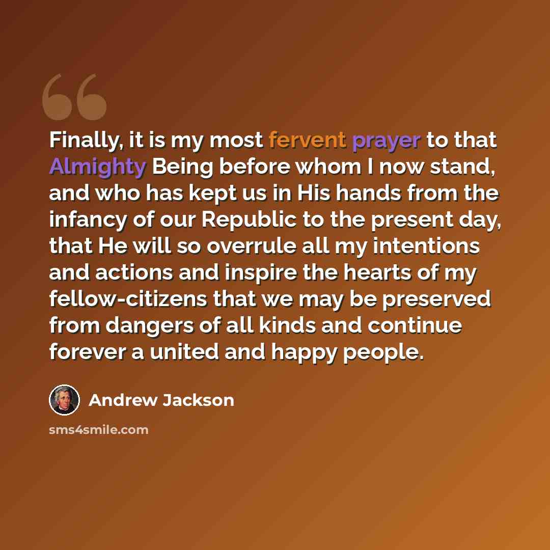 “Finally, it is my most fervent prayer to that Almighty Being before whom I now stand, and who has kept us in His hands from the infancy of our Republic to the present day, that He will so overrule all my intentions and actions and inspire the hearts of my fellow-citizens that we may be preserved…” quote by Andrew Jackson