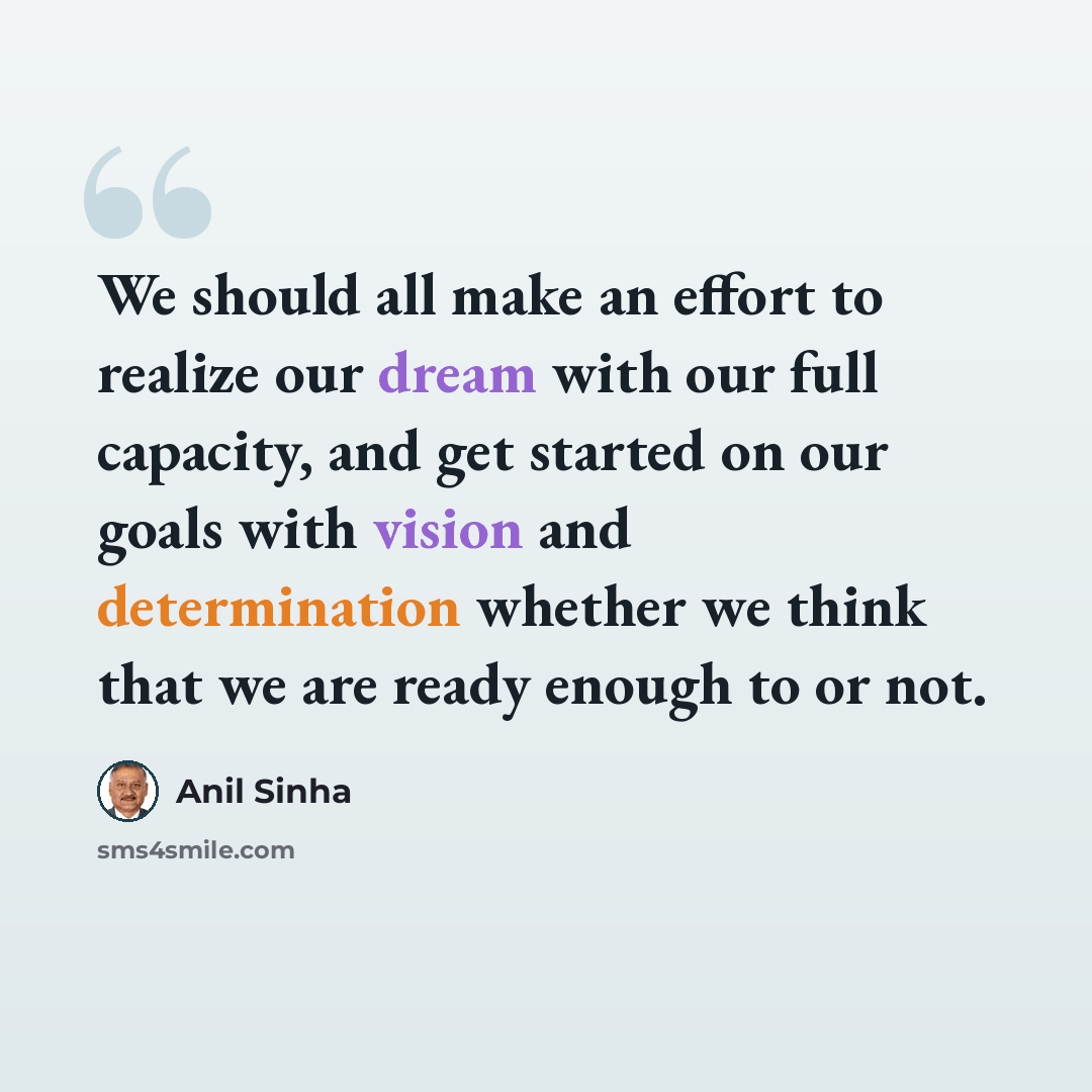 “We should all make an effort to realize our dream with our full capacity, and get started on our goals with vision and determination whether we think that we are ready enough to or not.” quote by Anil Sinha