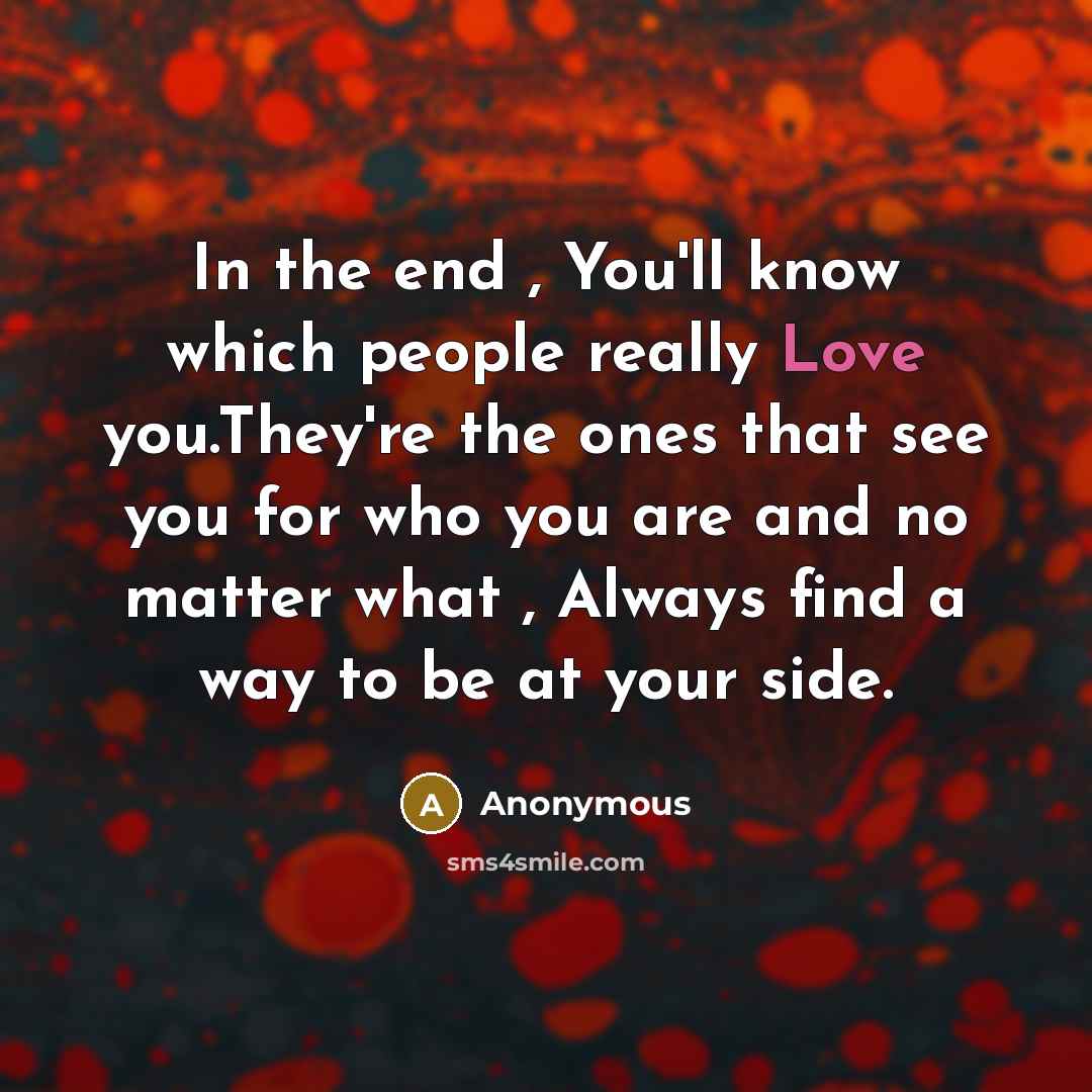 “In the end , You'll know which people really Love you.They're the ones that see you for who you are and no matter what , Always find a way to be at your side.” quote by Anonymous