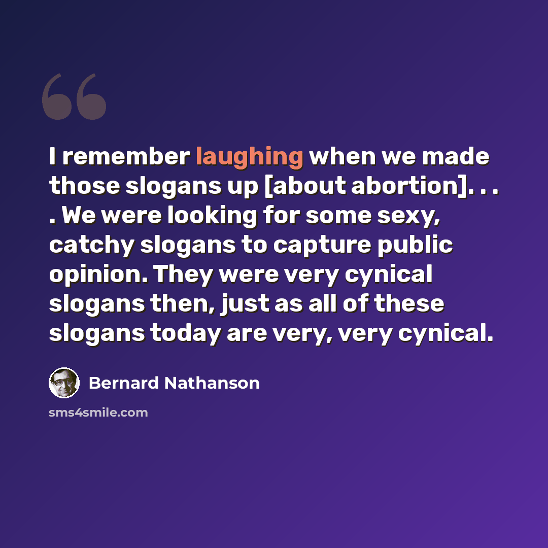 “I remember laughing when we made those slogans up [about abortion]. . . . We were looking for some sexy, catchy slogans to capture public opinion. They were very cynical slogans then, just as all of these slogans today are very, very cynical.” quote by Bernard Nathanson