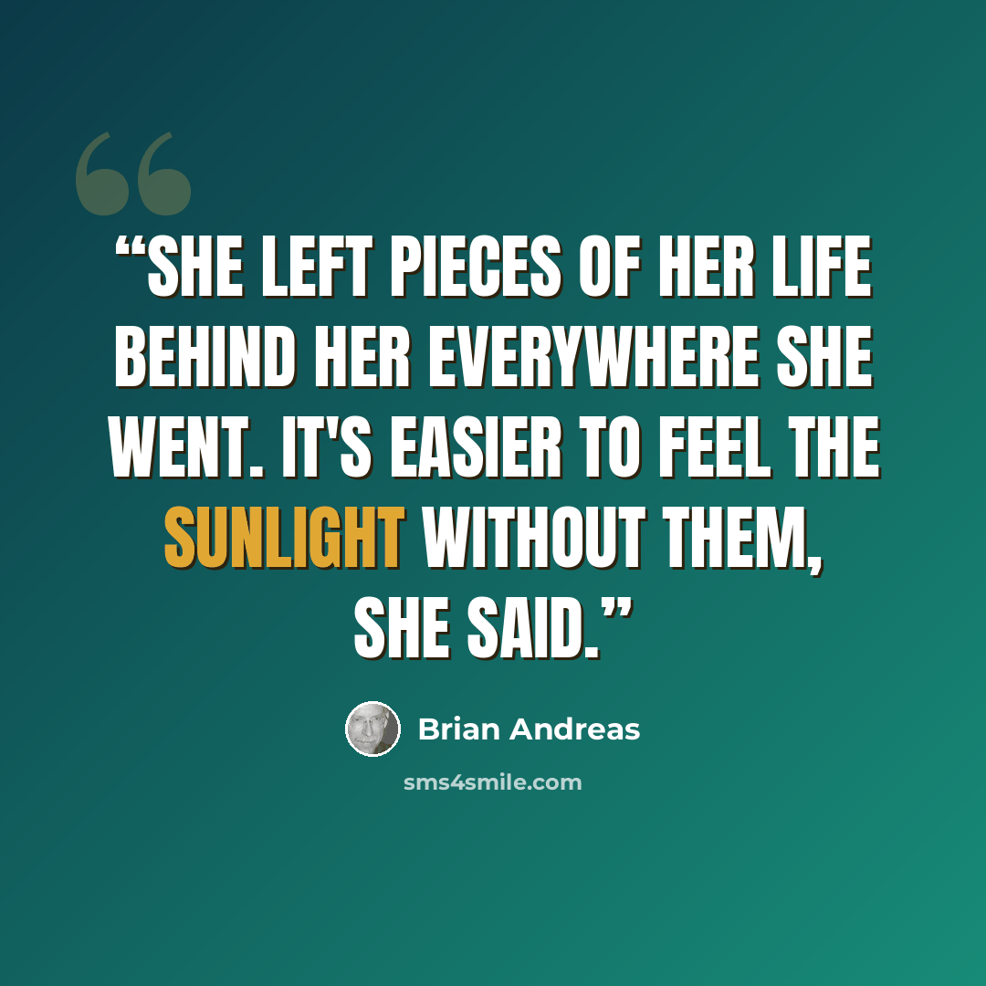 “She left pieces of her life behind her everywhere she went. It's easier to feel the sunlight without them, she said.” quote by Brian Andreas