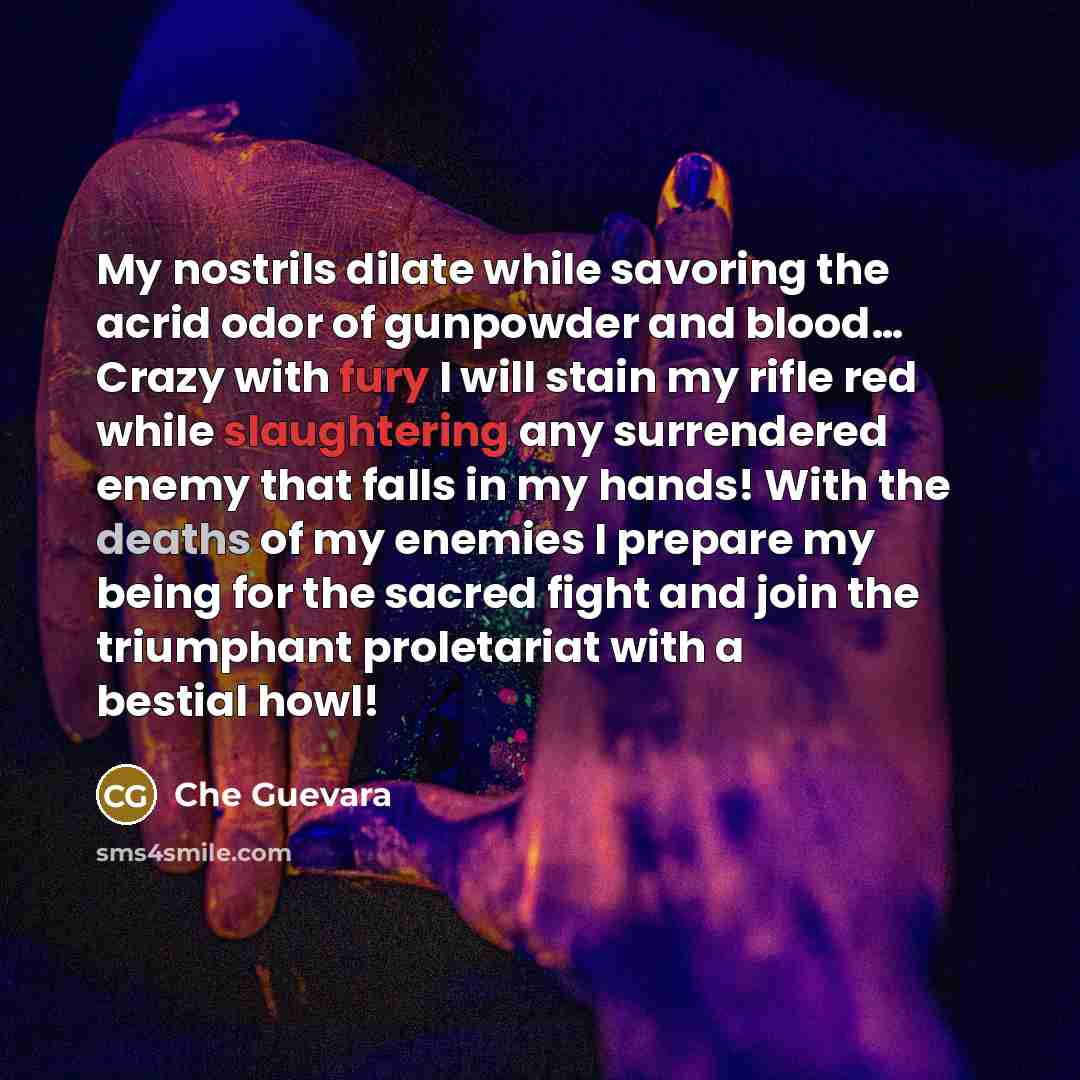“My nostrils dilate while savoring the acrid odor of gunpowder and blood… Crazy with fury I will stain my rifle red while slaughtering any surrendered enemy that falls in my hands! With the deaths of my enemies I prepare my being for the sacred fight and join the triumphant proletariat with a…” quote by Che Guevara