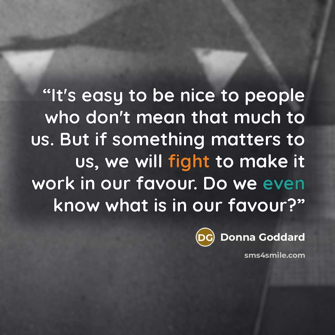 “It's easy to be nice to people who don't mean that much to us. But if something matters to us, we will fight to make it work in our favour. Do we even know what is in our favour?” quote by Donna Goddard