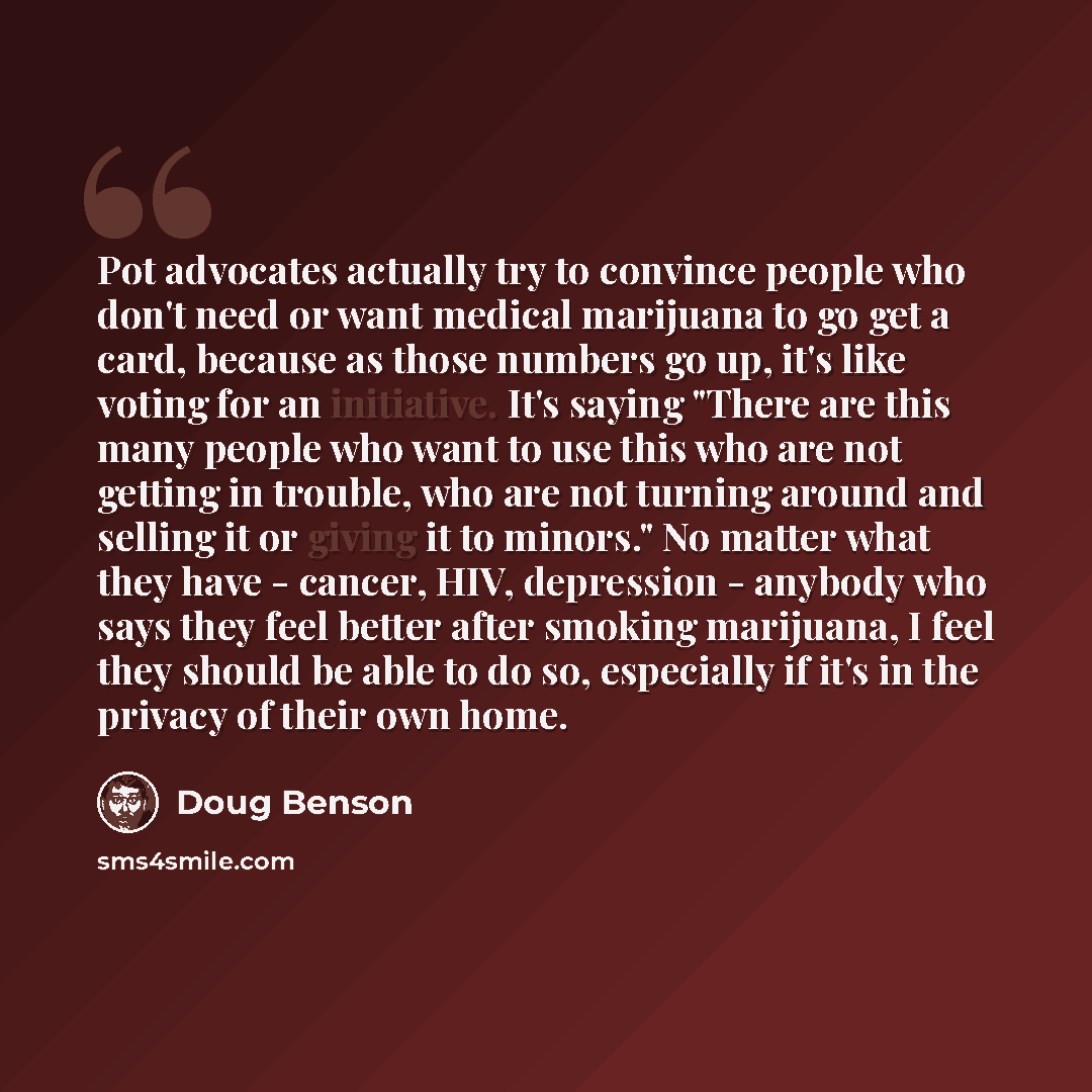 “Pot advocates actually try to convince people who don't need or want medical marijuana to go get a card, because as those numbers go up, it's like voting for an initiative. It's saying "There are this many people who want to use this who are not getting in trouble, who are not turning around and…” quote by Doug Benson