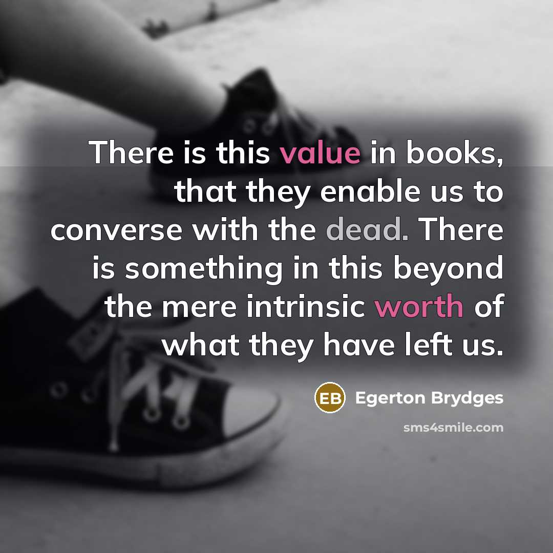 “There is this value in books, that they enable us to converse with the dead. There is something in this beyond the mere intrinsic worth of what they have left us.” quote by Egerton Brydges