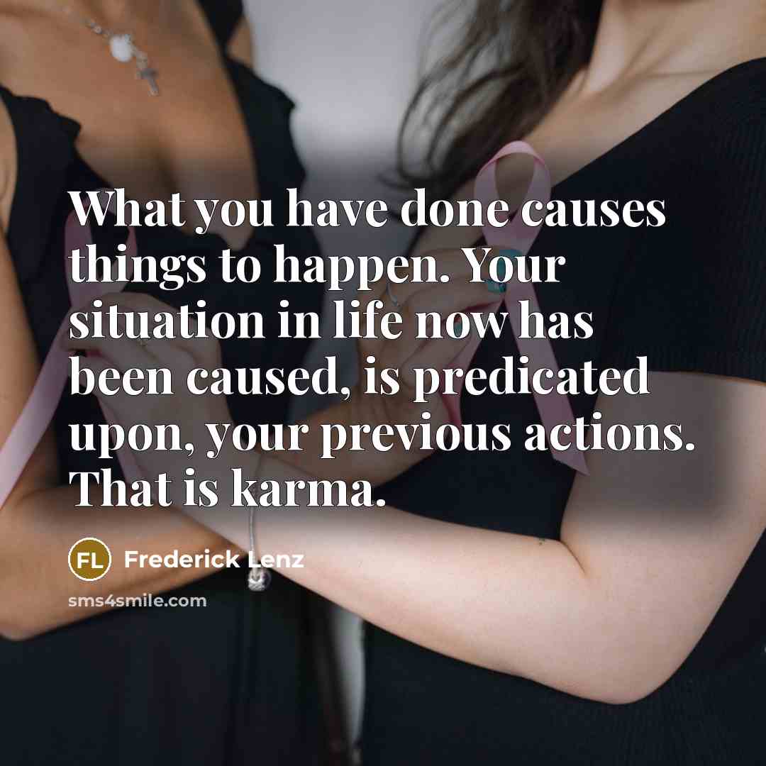 “What you have done causes things to happen. Your situation in life now has been caused, is predicated upon, your previous actions. That is karma.” quote by Frederick Lenz