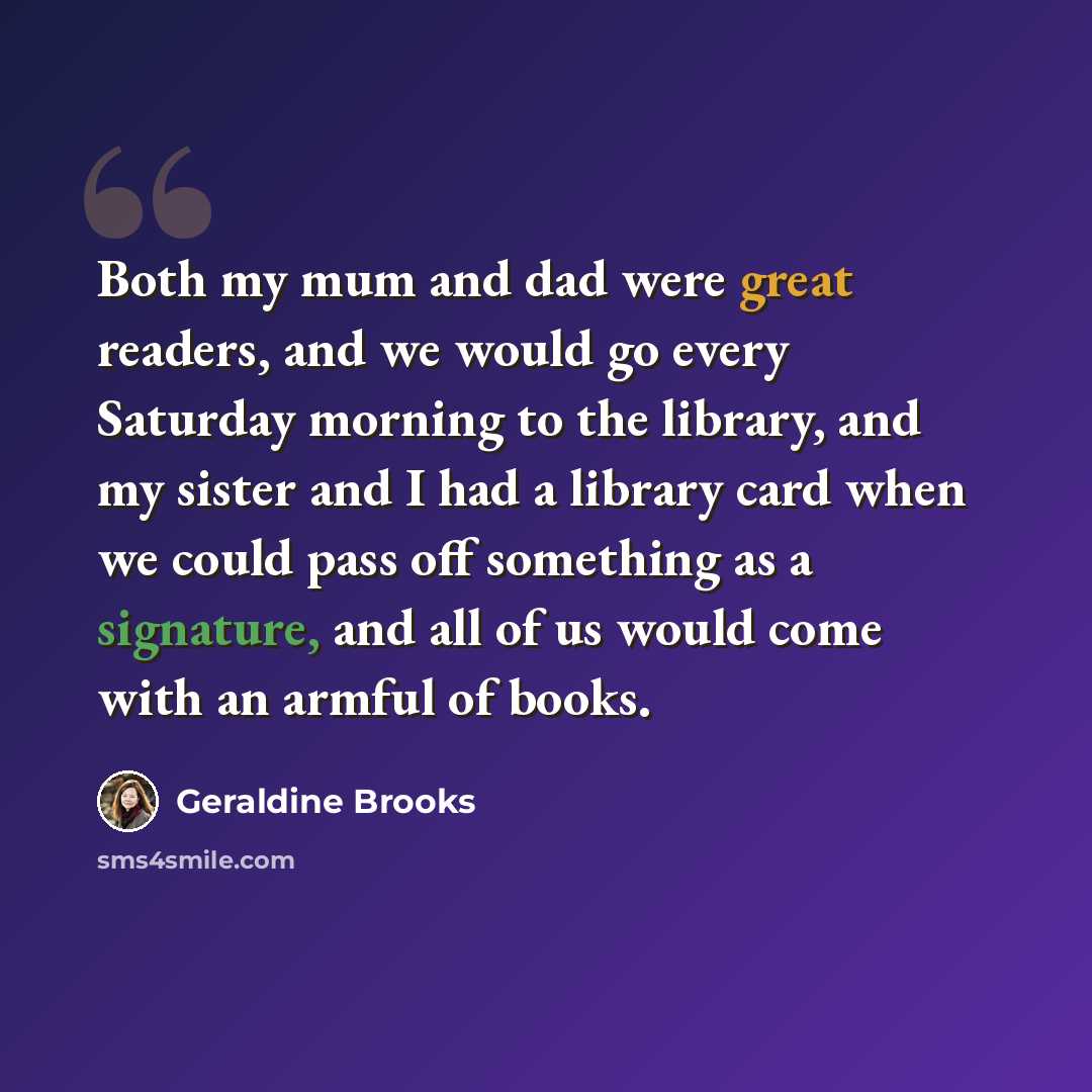 “Both my mum and dad were great readers, and we would go every Saturday morning to the library, and my sister and I had a library card when we could pass off something as a signature, and all of us would come with an armful of books.” quote by Geraldine Brooks