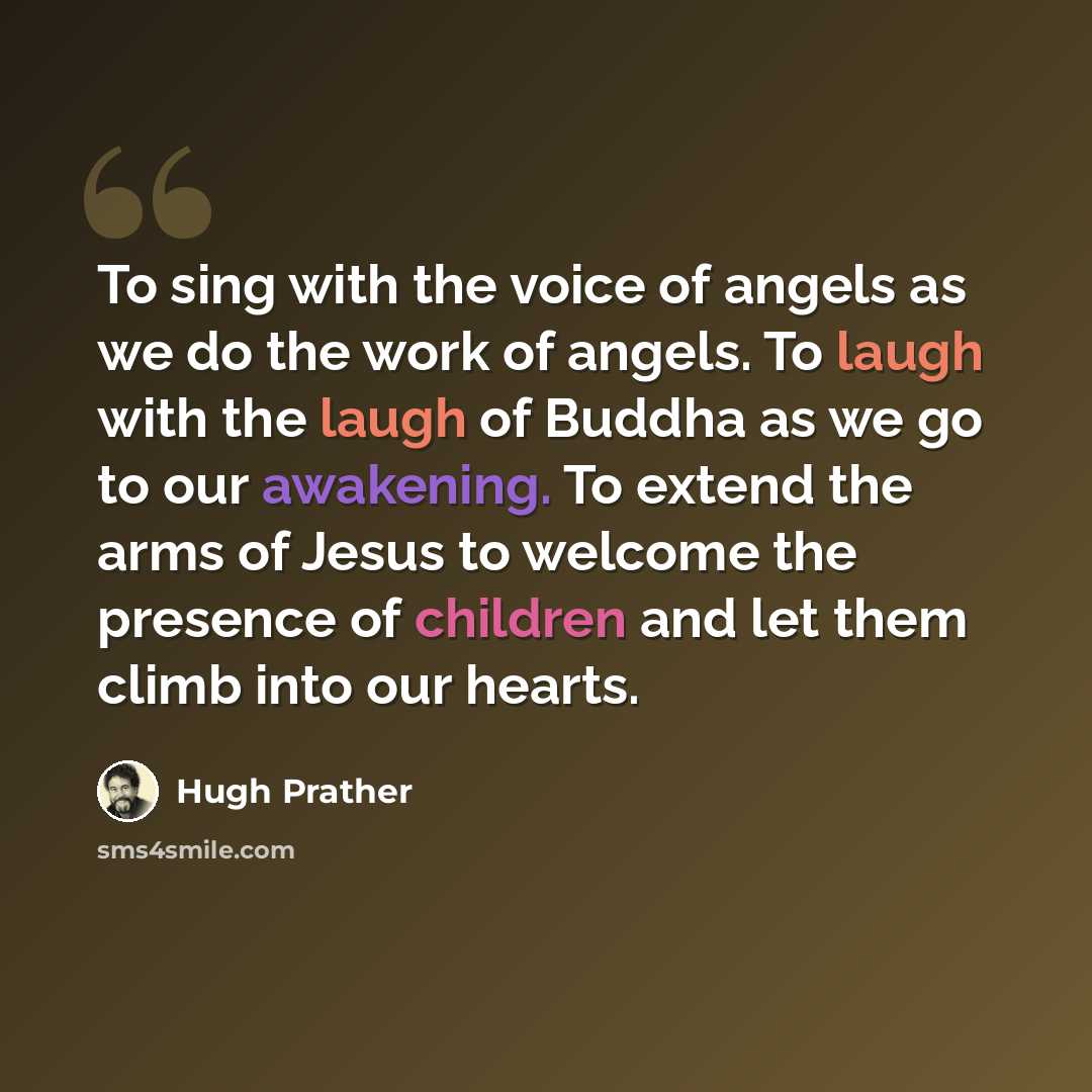 “To sing with the voice of angels as we do the work of angels. To laugh with the laugh of Buddha as we go to our awakening. To extend the arms of Jesus to welcome the presence of children and let them climb into our hearts.” quote by Hugh Prather