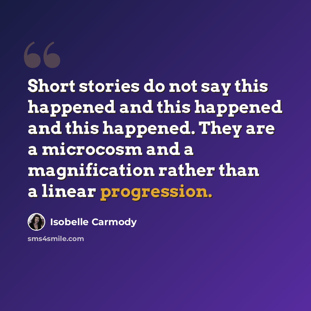 “Short stories do not say this happened and this happened and this happened. They are a microcosm and a magnification rather than a linear progression.” quote by Isobelle Carmody