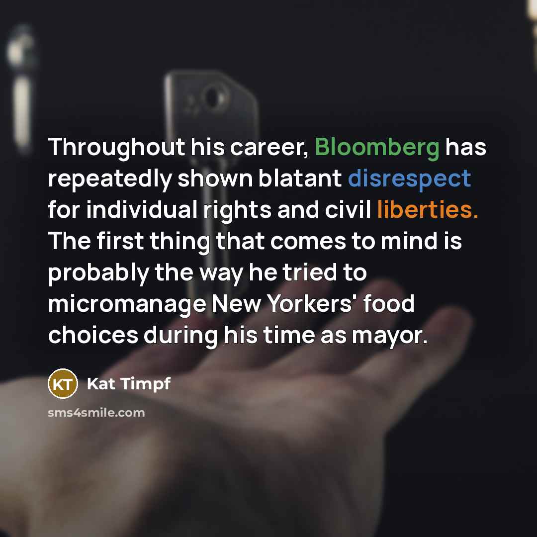 “Throughout his career, Bloomberg has repeatedly shown blatant disrespect for individual rights and civil liberties. The first thing that comes to mind is probably the way he tried to micromanage New Yorkers' food choices during his time as mayor.” quote by Kat Timpf