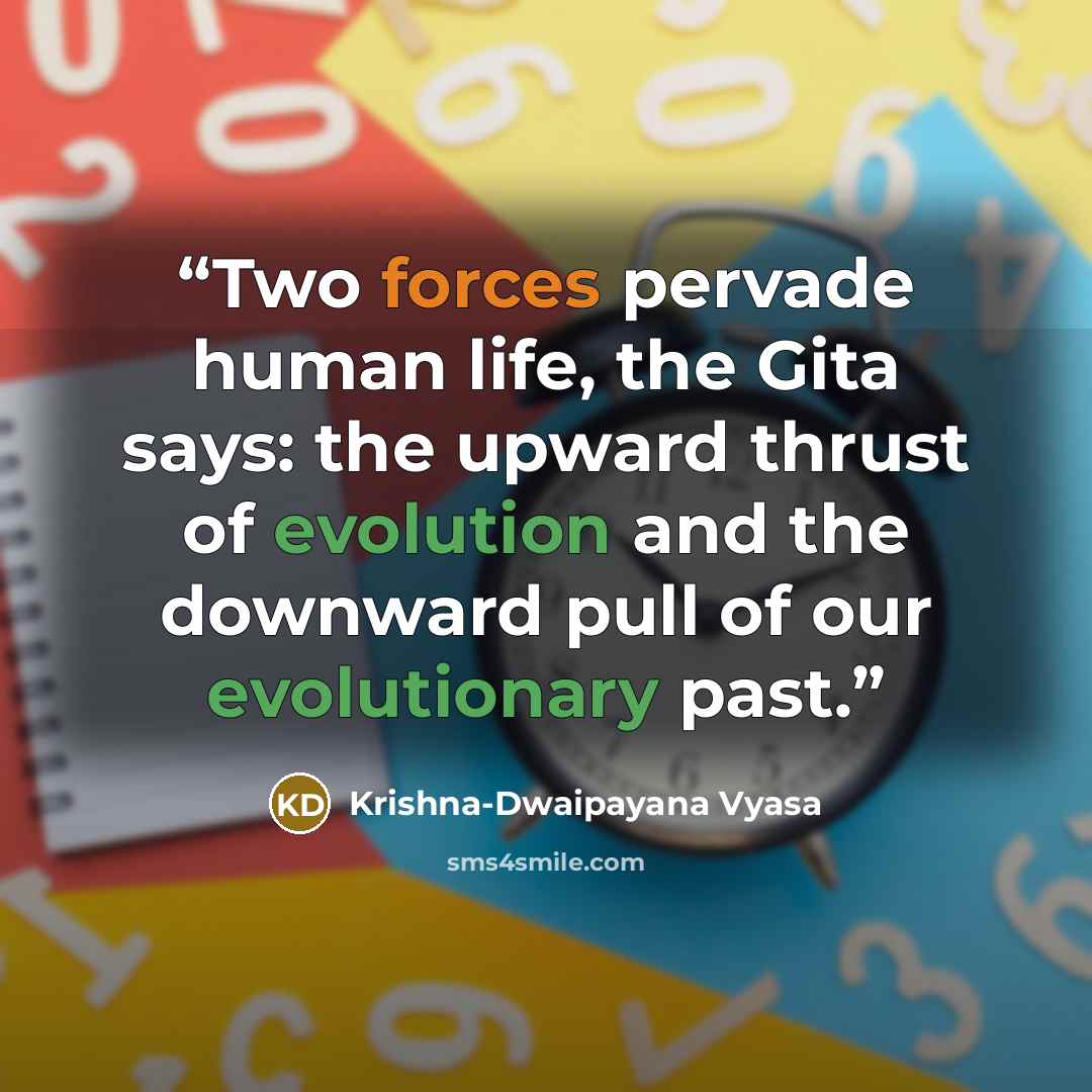 “Two forces pervade human life, the Gita says: the upward thrust of evolution and the downward pull of our evolutionary past.” quote by Krishna-Dwaipayana Vyasa