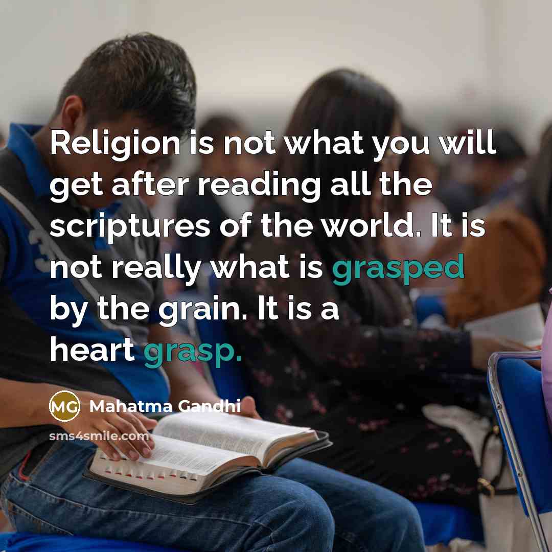 “Religion is not what you will get after reading all the scriptures of the world. It is not really what is grasped by the grain. It is a heart grasp.” quote by Mahatma Gandhi
