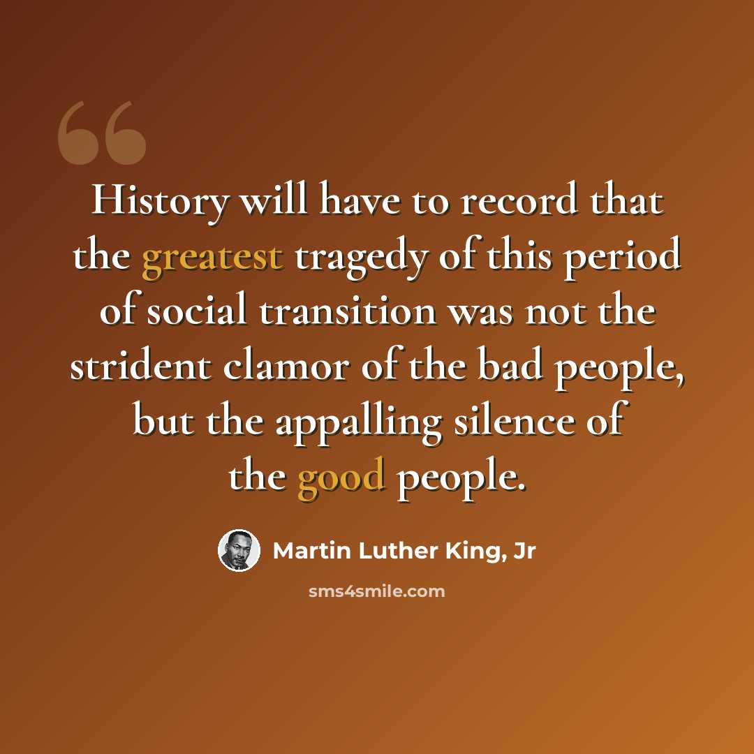 “History will have to record that the greatest tragedy of this period of social transition was not the strident clamor of the bad people, but the appalling silence of the good people.” quote by Martin Luther King, Jr