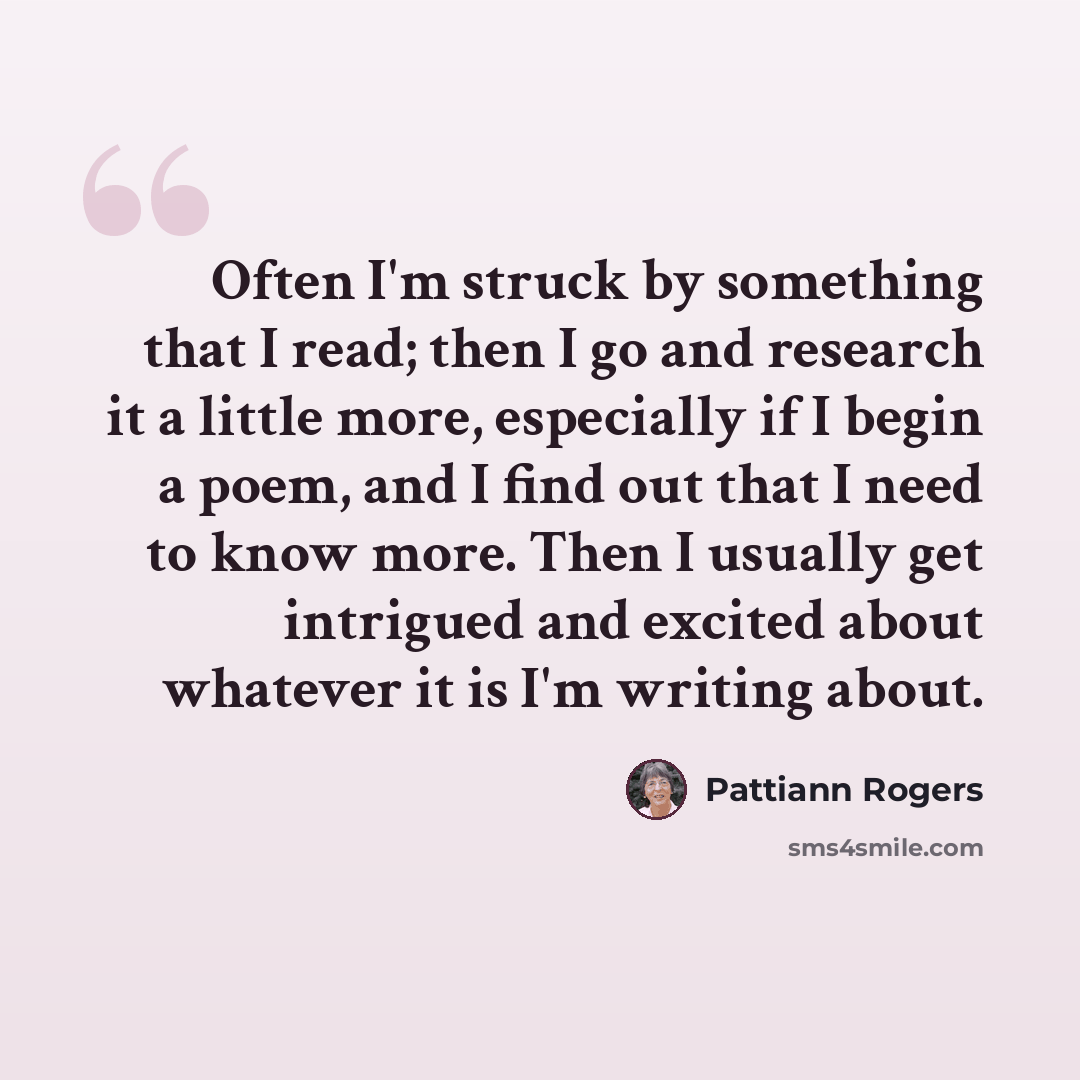“Often I'm struck by something that I read; then I go and research it a little more, especially if I begin a poem, and I find out that I need to know more. Then I usually get intrigued and excited about whatever it is I'm writing about.” quote by Pattiann Rogers