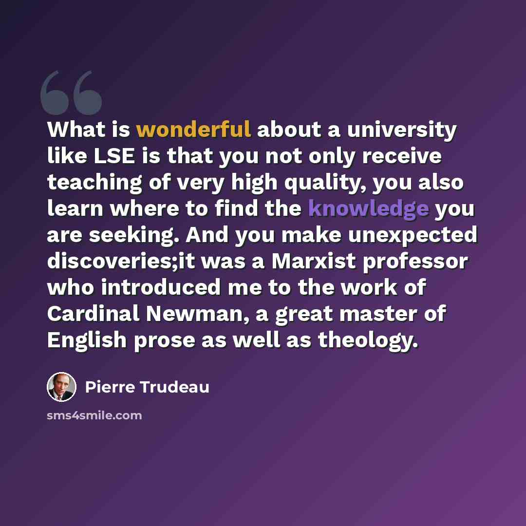 “What is wonderful about a university like LSE is that you not only receive teaching of very high quality, you also learn where to find the knowledge you are seeking. And you make unexpected discoveries;it was a Marxist professor who introduced me to the work of Cardinal Newman, a great master of…” quote by Pierre Trudeau