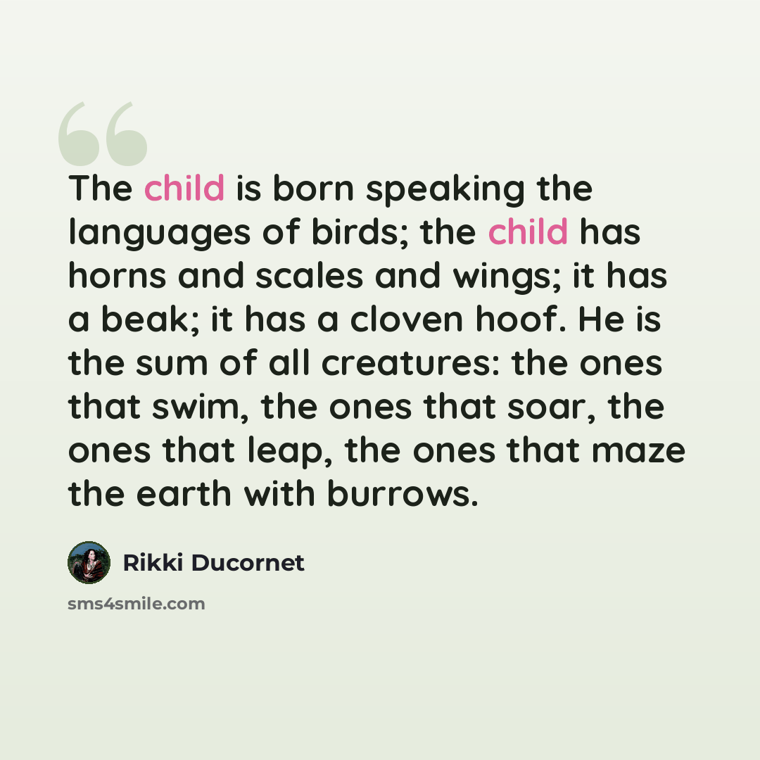 “The child is born speaking the languages of birds; the child has horns and scales and wings; it has a beak; it has a cloven hoof. He is the sum of all creatures: the ones that swim, the ones that soar, the ones that leap, the ones that maze the earth with burrows.” quote by Rikki Ducornet