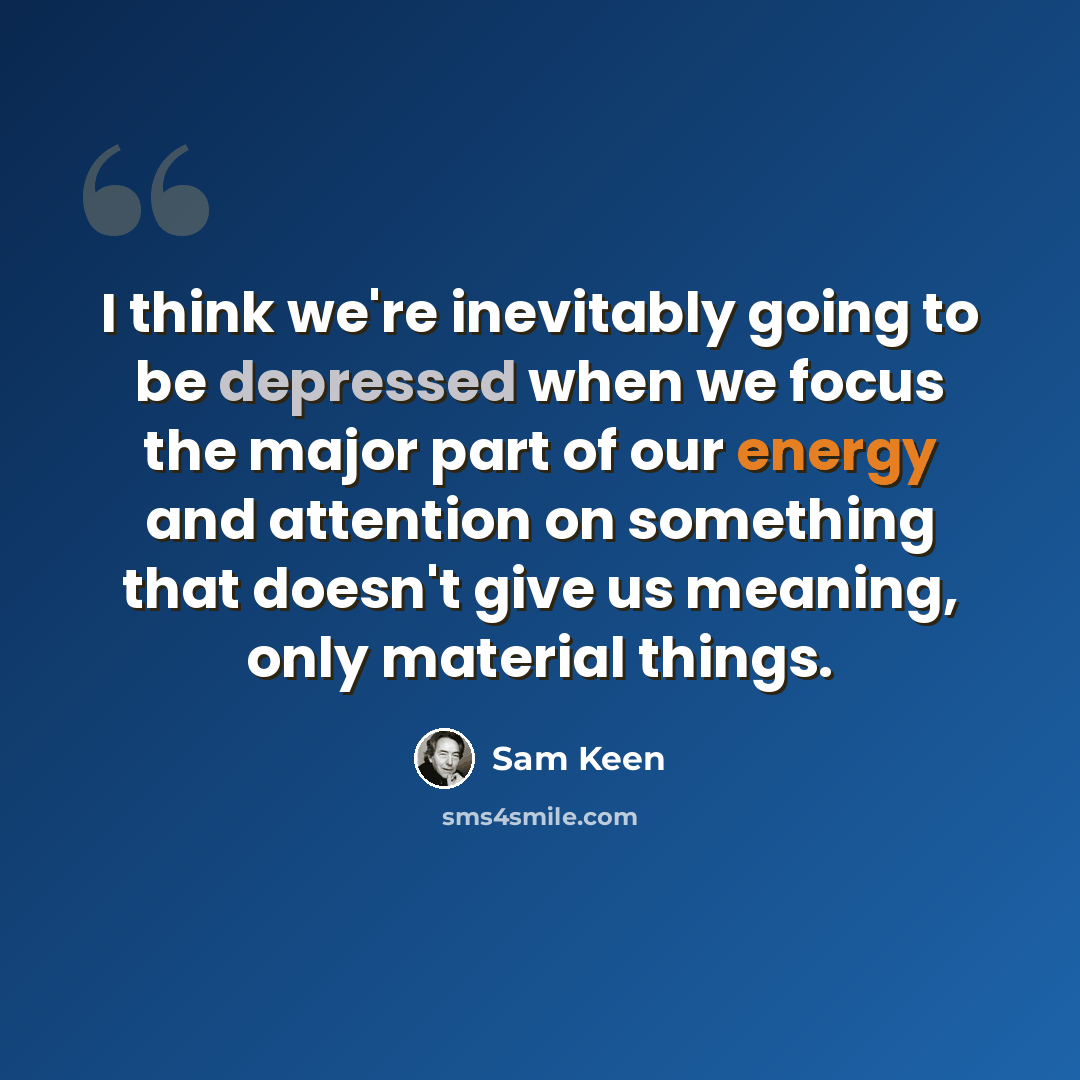 “I think we're inevitably going to be depressed when we focus the major part of our energy and attention on something that doesn't give us meaning, only material things.” quote by Sam Keen