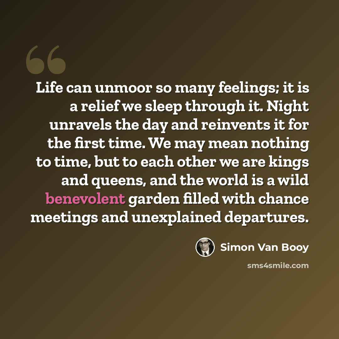 “Life can unmoor so many feelings; it is a relief we sleep through it. Night unravels the day and reinvents it for the first time. We may mean nothing to time, but to each other we are kings and queens, and the world is a wild benevolent garden filled with chance meetings and unexplained departures.” quote by Simon Van Booy