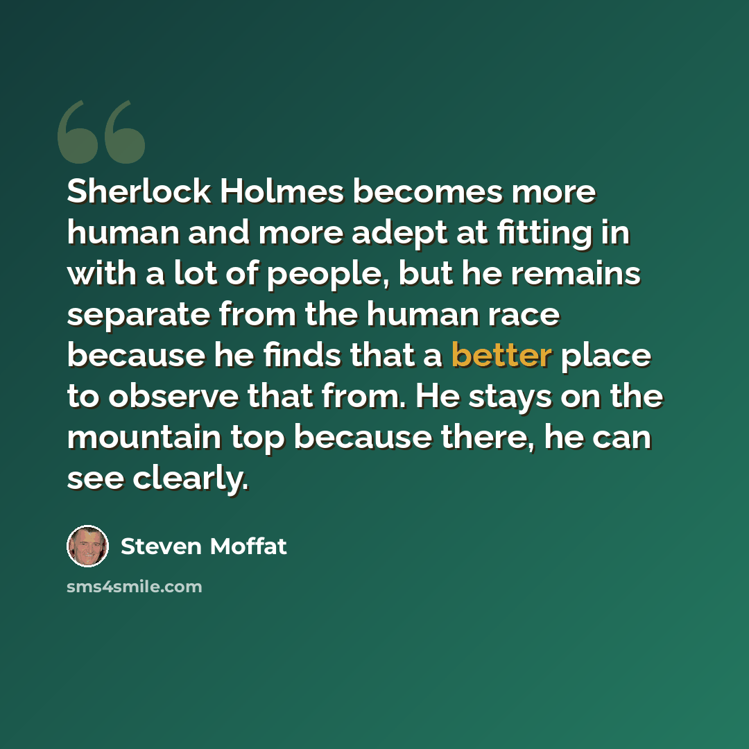 “Sherlock Holmes becomes more human and more adept at fitting in with a lot of people, but he remains separate from the human race because he finds that a better place to observe that from. He stays on the mountain top because there, he can see clearly.” quote by Steven Moffat